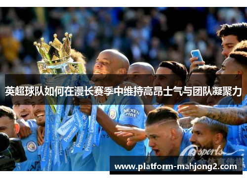 英超球队如何在漫长赛季中维持高昂士气与团队凝聚力 英超球队如何在漫长赛季中维持高昂士气与团队凝聚力