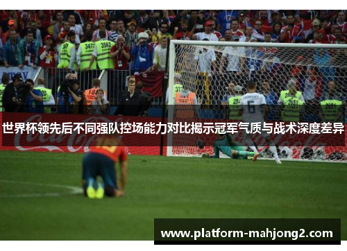 世界杯领先后不同强队控场能力对比揭示冠军气质与战术深度差异