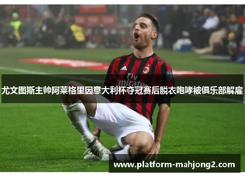 尤文图斯主帅阿莱格里因意大利杯夺冠赛后脱衣咆哮被俱乐部解雇 尤文图斯主帅阿莱格里因意大利杯夺冠赛后脱衣咆哮被俱乐部解雇