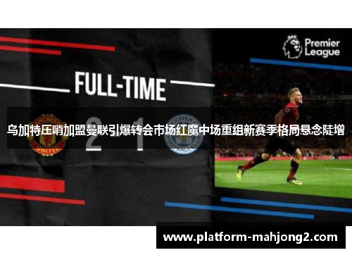 乌加特压哨加盟曼联引爆转会市场红魔中场重组新赛季格局悬念陡增